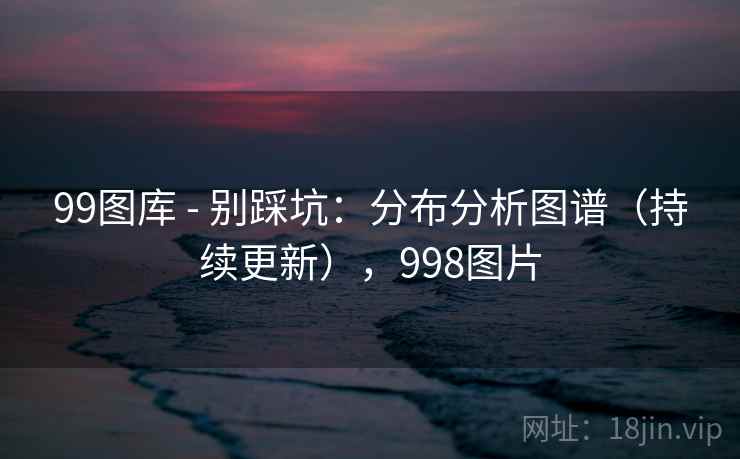 99图库 - 别踩坑:分布分析图谱(持续更新),998图片 99图库 - 别踩坑:分布分析图谱(持续更新),998图片